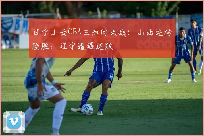 辽宁山西CBA三加时大战：山西逆转险胜，辽宁遭遇连败