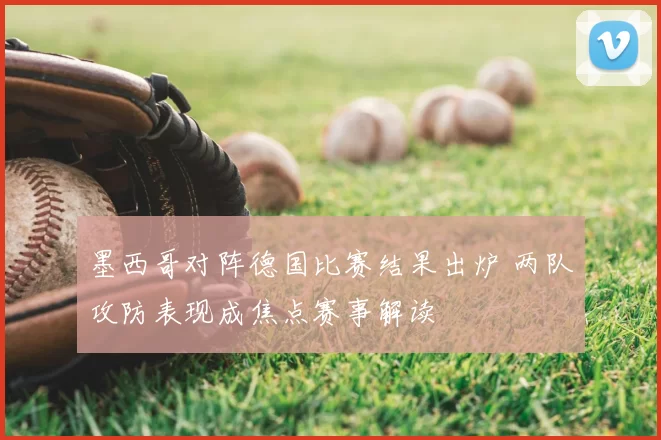 墨西哥对阵德国比赛结果出炉 两队攻防表现成焦点赛事解读