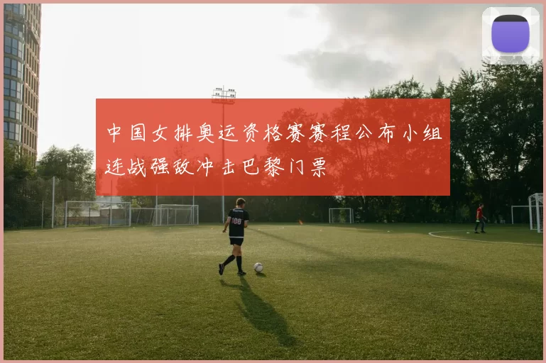 中国女排奥运资格赛赛程公布小组连战强敌冲击巴黎门票