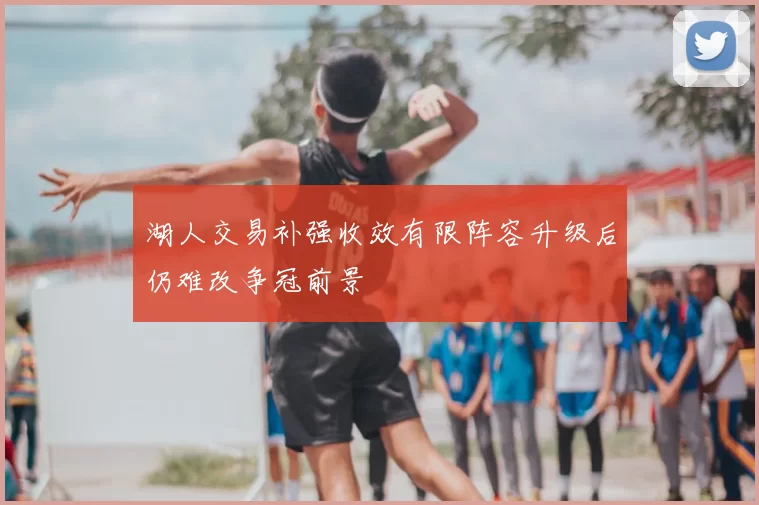 湖人交易补强收效有限阵容升级后仍难改争冠前景