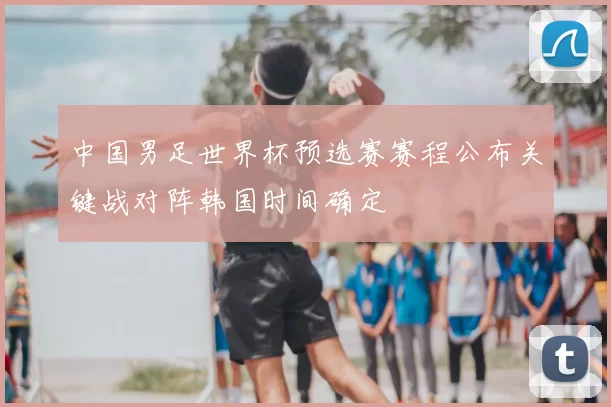 中国男足世界杯预选赛赛程公布关键战对阵韩国时间确定