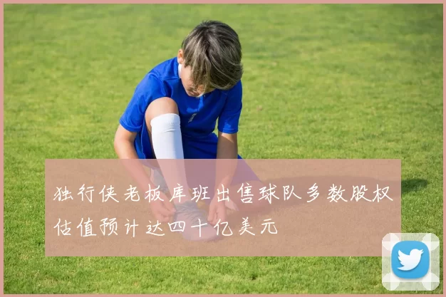 独行侠老板库班出售球队多数股权估值预计达四十亿美元