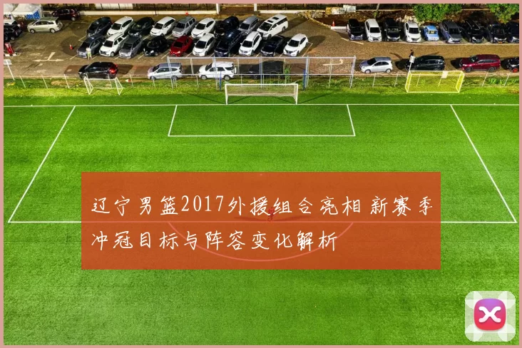 辽宁男篮2017外援组合亮相 新赛季冲冠目标与阵容变化解析