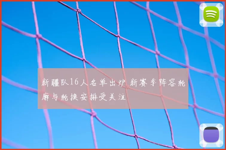 新疆队16人名单出炉 新赛季阵容轮廓与轮换安排受关注