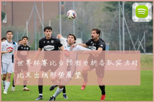 世界杯赛比分预测分析各队实力对比及出线形势展望