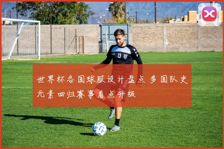 世界杯各国球服设计盘点 多国队史元素回归赛事看点升级