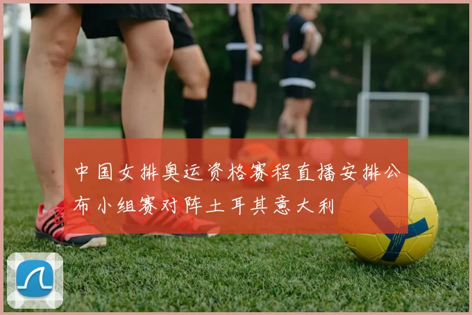 中国女排奥运资格赛程直播安排公布小组赛对阵土耳其意大利