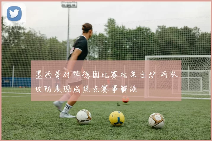 墨西哥对阵德国比赛结果出炉 两队攻防表现成焦点赛事解读