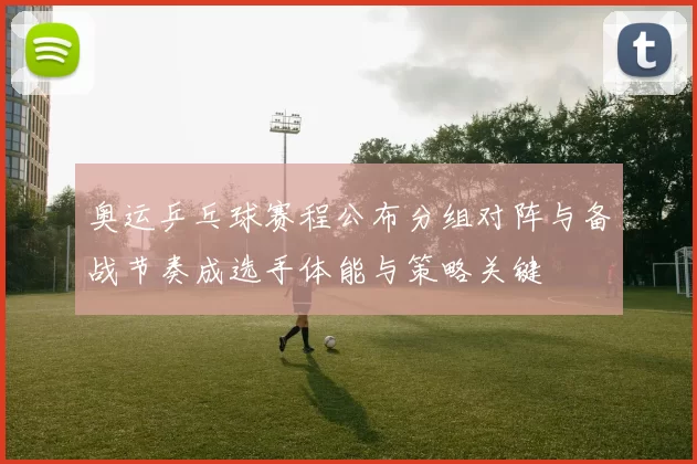 奥运乒乓球赛程公布分组对阵与备战节奏成选手体能与策略关键