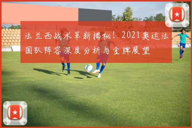 法兰西战术革新揭秘!2021奥运法国队阵容深度分析与金牌展望