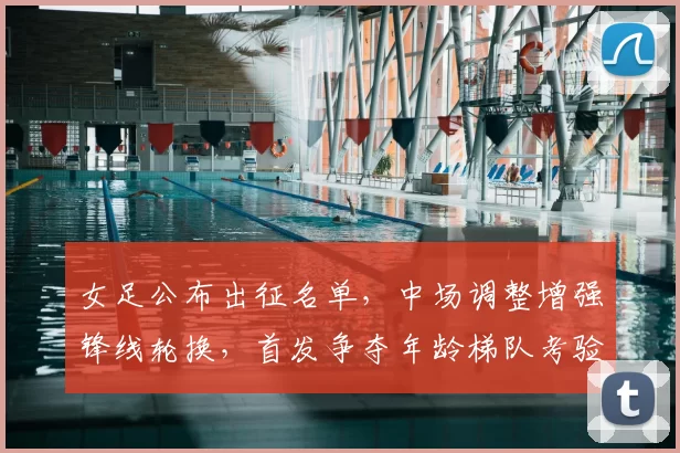 女足公布出征名单,中场调整增强锋线轮换,首发争夺年龄梯队考验成看点