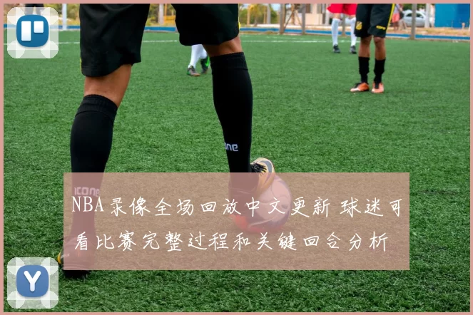NBA录像全场回放中文更新 球迷可看比赛完整过程和关键回合分析