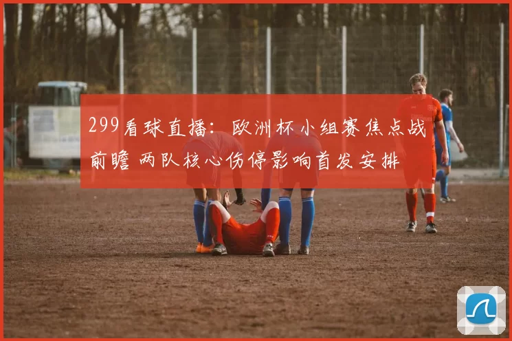 299看球直播：欧洲杯小组赛焦点战前瞻 两队核心伤停影响首发安排