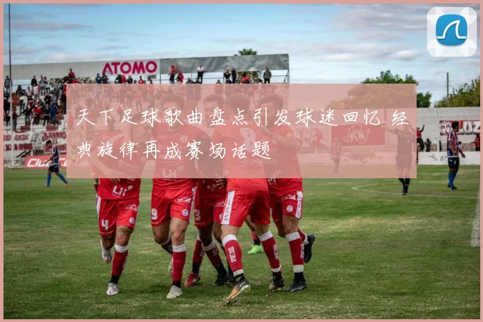 天下足球歌曲盘点引发球迷回忆 经典旋律再成赛场话题