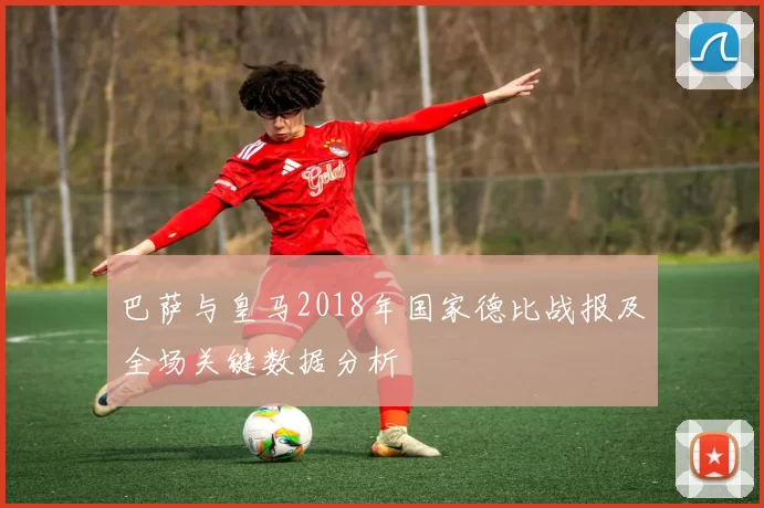 巴萨与皇马2018年国家德比战报及全场关键数据分析