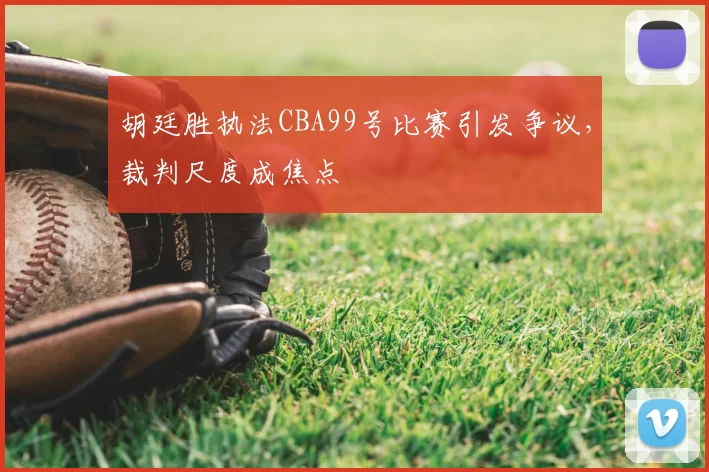 胡廷胜执法CBA99号比赛引发争议，裁判尺度成焦点