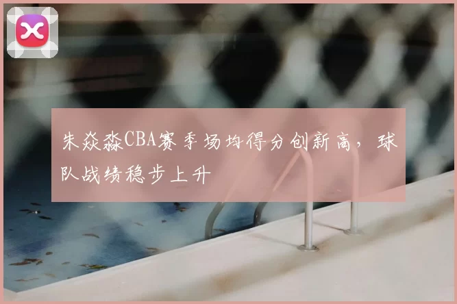 朱焱淼CBA赛季场均得分创新高，球队战绩稳步上升