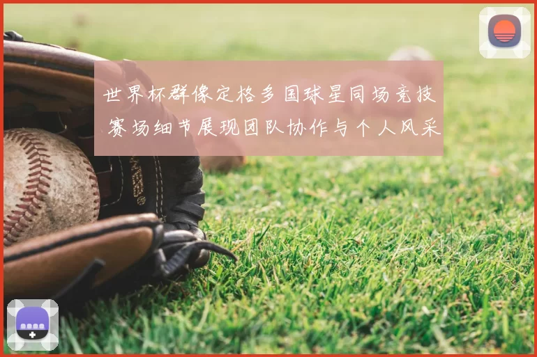 世界杯群像定格多国球星同场竞技 赛场细节展现团队协作与个人风采