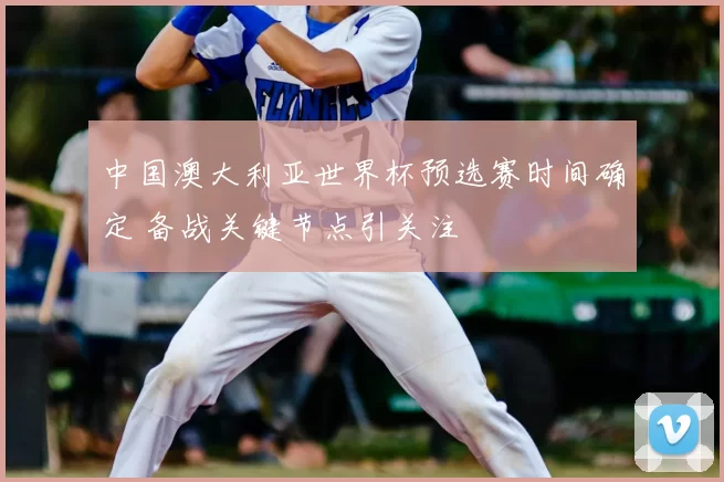 中国澳大利亚世界杯预选赛时间确定 备战关键节点引关注