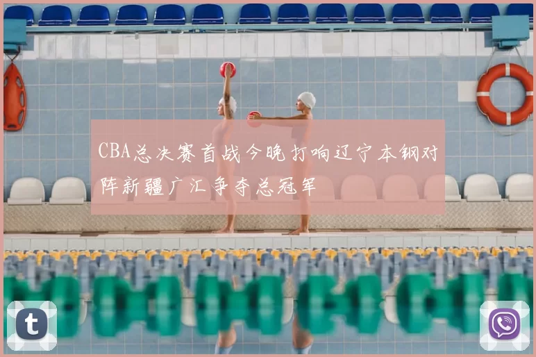 CBA总决赛首战今晚打响辽宁本钢对阵新疆广汇争夺总冠军