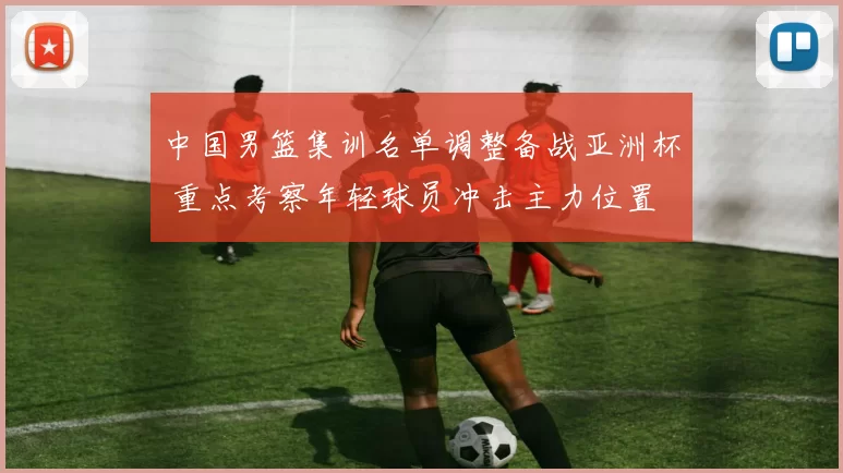 中国男篮集训名单调整备战亚洲杯 重点考察年轻球员冲击主力位置