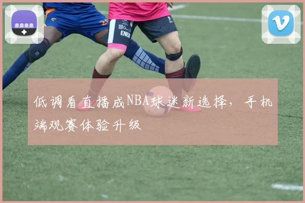 低调看直播成NBA球迷新选择，手机端观赛体验升级