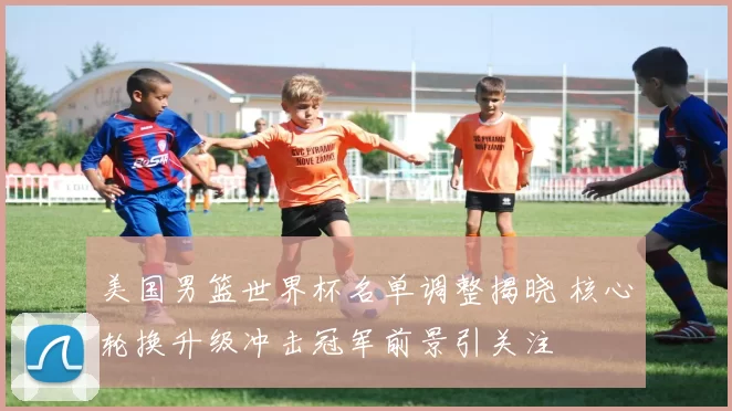 美国男篮世界杯名单调整揭晓 核心轮换升级冲击冠军前景引关注