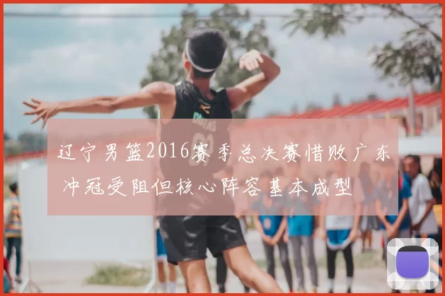 辽宁男篮2016赛季总决赛惜败广东 冲冠受阻但核心阵容基本成型