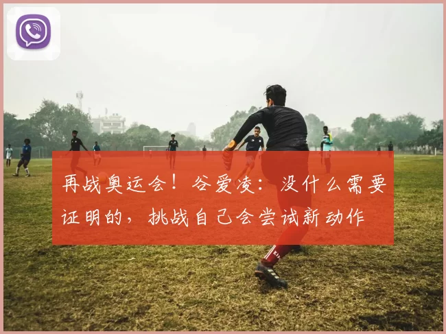 再战奥运会！谷爱凌：没什么需要证明的，挑战自己会尝试新动作