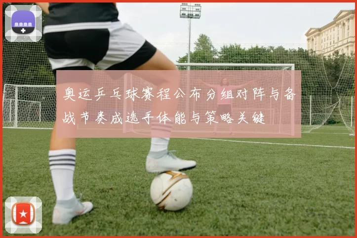 奥运乒乓球赛程公布分组对阵与备战节奏成选手体能与策略关键