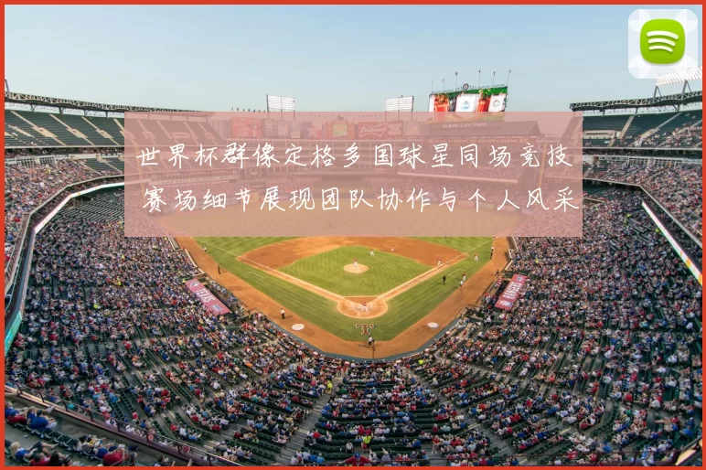 世界杯群像定格多国球星同场竞技 赛场细节展现团队协作与个人风采