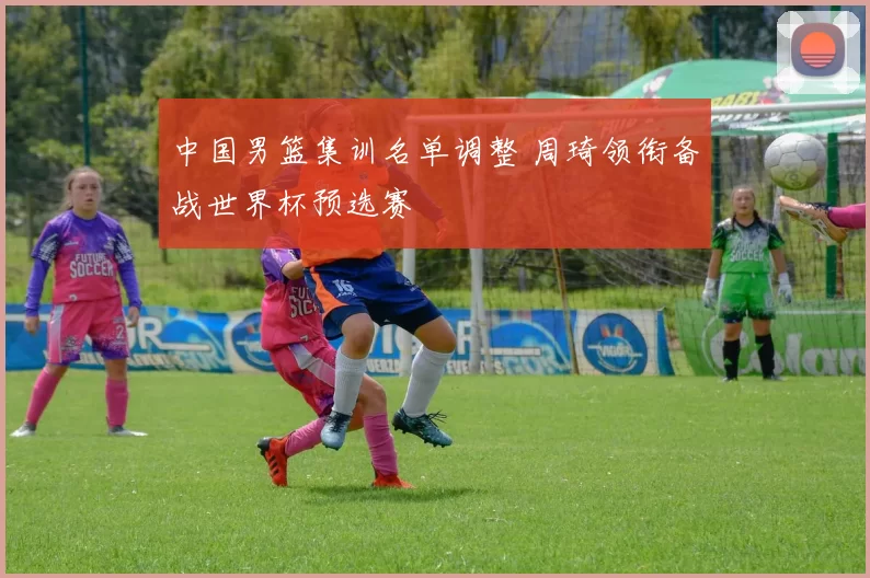 中国男篮集训名单调整 周琦领衔备战世界杯预选赛