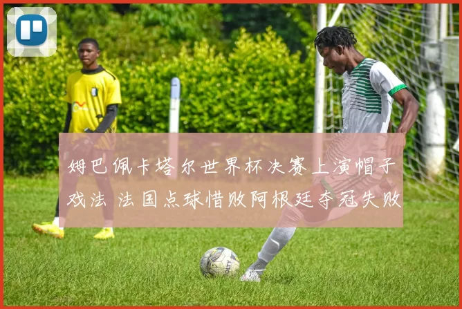 姆巴佩卡塔尔世界杯决赛上演帽子戏法 法国点球惜败阿根廷夺冠失败