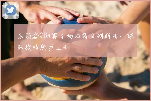 朱焱淼CBA赛季场均得分创新高，球队战绩稳步上升