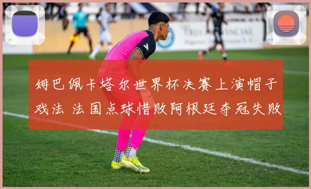 姆巴佩卡塔尔世界杯决赛上演帽子戏法 法国点球惜败阿根廷夺冠失败