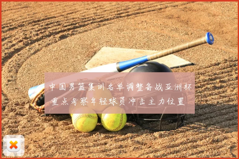 中国男篮集训名单调整备战亚洲杯 重点考察年轻球员冲击主力位置