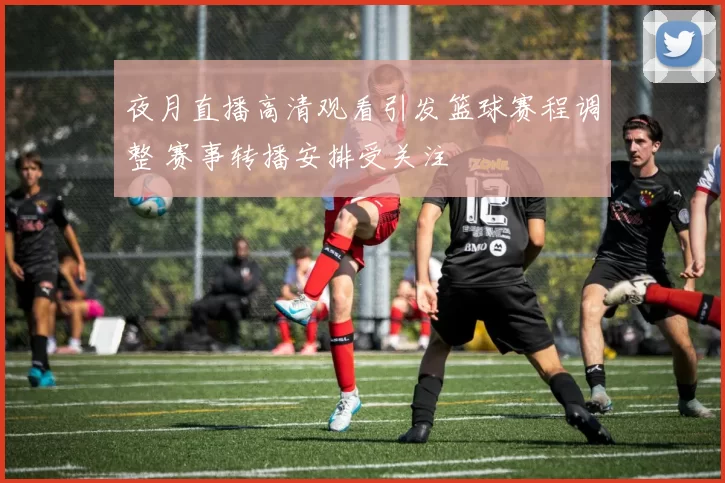 夜月直播高清观看引发篮球赛程调整 赛事转播安排受关注