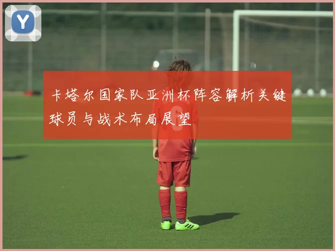 卡塔尔国家队亚洲杯阵容解析关键球员与战术布局展望