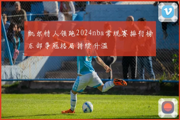凯尔特人领跑2024nba常规赛排行榜东部争冠格局持续升温