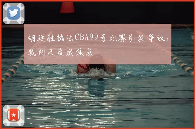 胡廷胜执法CBA99号比赛引发争议,裁判尺度成焦点