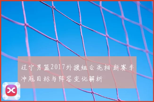 辽宁男篮2017外援组合亮相 新赛季冲冠目标与阵容变化解析