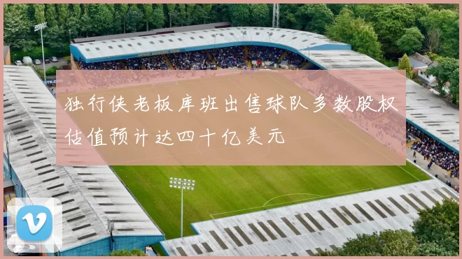 独行侠老板库班出售球队多数股权估值预计达四十亿美元