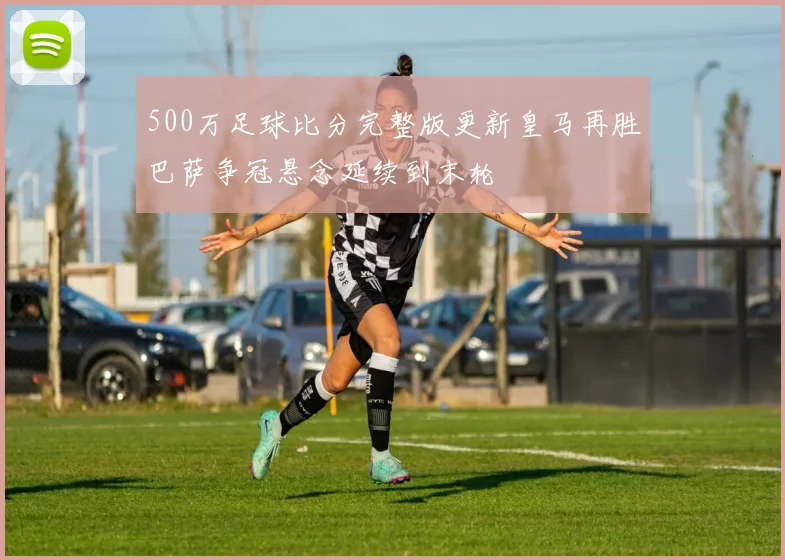 500万足球比分完整版更新皇马再胜巴萨争冠悬念延续到末轮