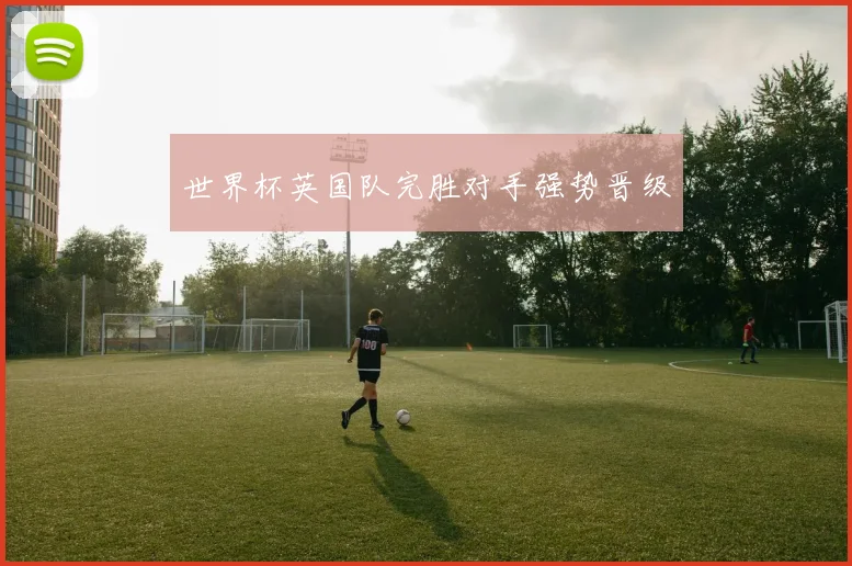世界杯英国队完胜对手强势晋级