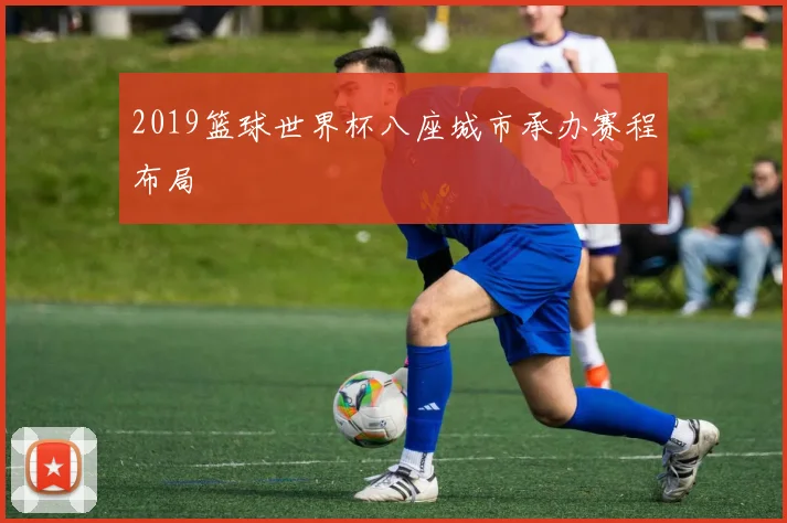 2019篮球世界杯八座城市承办赛程布局
