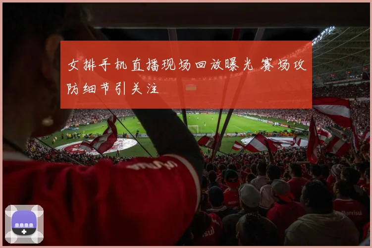 女排手机直播现场回放曝光 赛场攻防细节引关注
