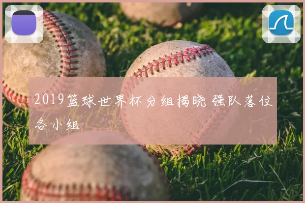 2019篮球世界杯分组揭晓 强队落位各小组