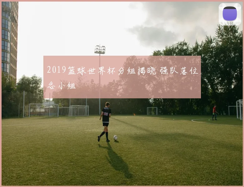 2019篮球世界杯分组揭晓 强队落位各小组
