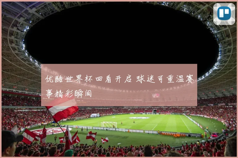 优酷世界杯回看开启 球迷可重温赛事精彩瞬间