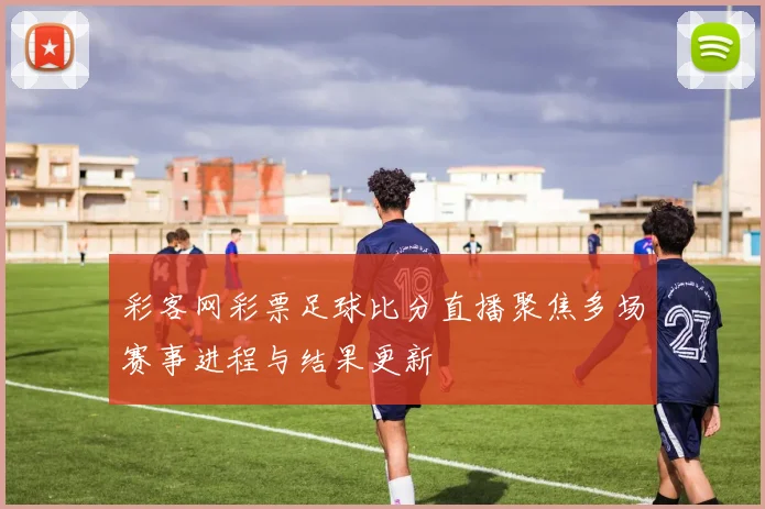 彩客网彩票足球比分直播聚焦多场赛事进程与结果更新